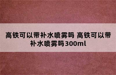 高铁可以带补水喷雾吗 高铁可以带补水喷雾吗300ml